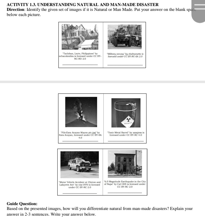 ACTIVITY 1.3. UNDERSTANDING NATURAL AND MAN-MADE DISASTER 
Direction: Identify the given set of images if it is Natural or Man Made. Put your answer on the blank space 
below each picture. 
Tacloban, Leyte, Philippines'' by *Military conve u°
ochacolombia is licensed under CC BY- NC-ND 2.0 loensed under CC BY-NC-SA 2,0 by chelmonette is 
__ 
File:Ezra Acayan Mayon pic.jpg' by licensed under CC BY-NC 4.0
Ezra Acayan, licensed under CC BY-SA 4.0 "Toxic Metal Barrel" by azzajess is 
__ 
"6.0 Magnitude Earthquake in the City 
*Motor Vehicle Accident at Clinton and of Napa' by Cal OES is licensed under 
Lafayette Ave' by cisc1970 is licensed under ČC BY-NC 2.0 CC BY-NC 2.0
_ 
_ 
Guide Question: 
Based on the presented images, how will you differentiate natural from man-made disasters? Explain your 
answer in 2-3 sentences. Write your answer below.