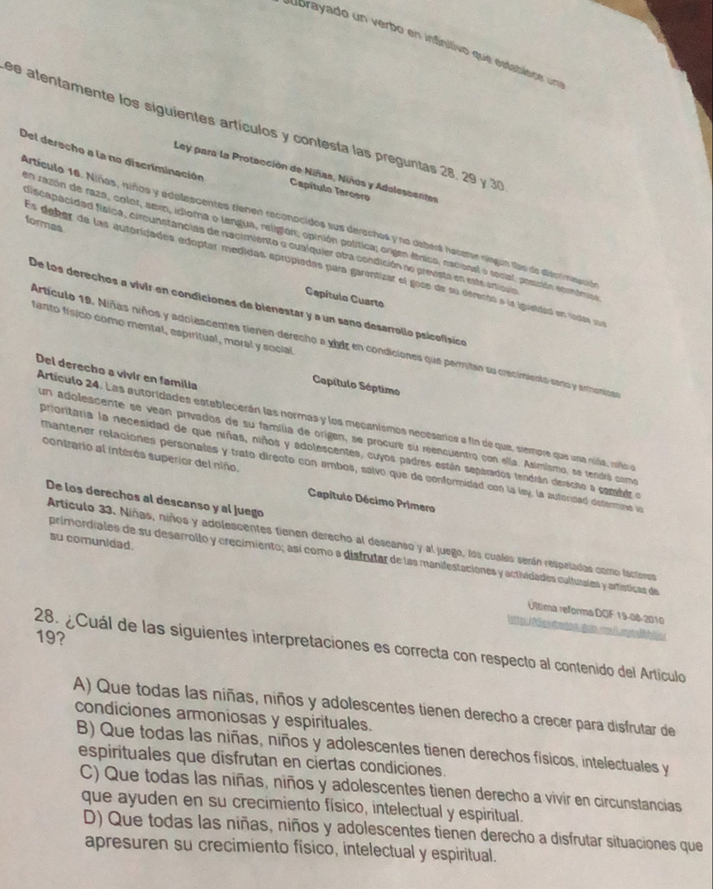 ubrayado un verbo en infinitivo que establsce una
ee atentamente los siguientes artículos y contesta las preguntas 28, 29 y 30
Del derecho a la no discriminación
Ley para la Protección de Niñas, Niños y Adelessentes
Capítulo Tercoro
formas
Artículo 16. Niñas, hiños y adelescentes tíenen reconocidos sus derechos y na deberá hacerse níngun tipo de diterimisacidó
un razón de raza, color, sexo, idioma o langua, religión; opinión política; origen étnico, nacional o social, possción econámio
discapacidad física, circunstancias de nacimiento o cualquier otra condición no prevista en este artícula
Es deber de las autoridades edoptar medidas eprupiadas para garentizar el gose de su derecno a la igueldad en rodas sur
Capítulo Cuarto
De los derechos a vivir en condiciones de bienestar y a un sano desarrollo psicofísico
tanto físico como mental, espiritual, moral y social
Artículo 19. Niñas niños y adolescentes tienen derecho a vivir en condiciones que permitan su crecimiento sano y armonisan
Del derecho a vívir en familia
Capítulo Séptimo
Artículo 24. Las autoridades establecerán las normas y los mecanismos necesarios a fin de que, siempre que una niña ndlo  en
un adolescente se vean privados de su família de origen, se procure su reencuentro con ella. Asimismo, se tendrá como
prioritaria la necesidad de que niñas, niños y adolescentes, cuyos padres están separados tendrán derécho a comid e
contrario al interés superior del niño.
mantener relaciones personales y trato directo con ambos, salvo que de conformidad con la ley, la autoridad defermine le
De los derechos al descanso y al juego
Capítulo Décimo Primero
Artículo 33. Niñas, niños y adolescentes tienen derecho al descanso y al juego, los cualas serán respelados como facteres
su comunidad.
primordiales de su desarrollo y crecimiento; así como a distrutar de las manifestaciones y actividades culturales y artísticas de
Última reforma DOF 19-08-2010
19?
28. ¿Cuál de las siguientes interpretaciones es correcta con respecto al contenido del Artículo
A) Que todas las niñas, niños y adolescentes tienen derecho a crecer para disfrutar de
condiciones armoniosas y espirituales.
B) Que todas las niñas, niños y adolescentes tienen derechos físicos, intelectuales y
espirituales que disfrutan en ciertas condiciones.
C) Que todas las niñas, niños y adolescentes tienen derecho a vivir en circunstancias
que ayuden en su crecimiento físico, intelectual y espiritual.
D) Que todas las niñas, niños y adolescentes tienen derecho a disfrutar situaciones que
apresuren su crecimiento físico, intelectual y espiritual.