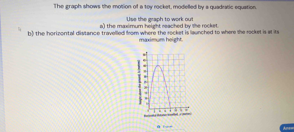 The graph shows the motion of a toy rocket, modelled by a quadratic equation. 
Use the graph to work out 
a) the maximum height reached by the rocket. 
b) the horizontal distance travelled from where the rocket is launched to where the rocket is at its 
maximum height. 
B 
Horizontal distance travelled, æ (metres) 
Ω 7nnm Answ