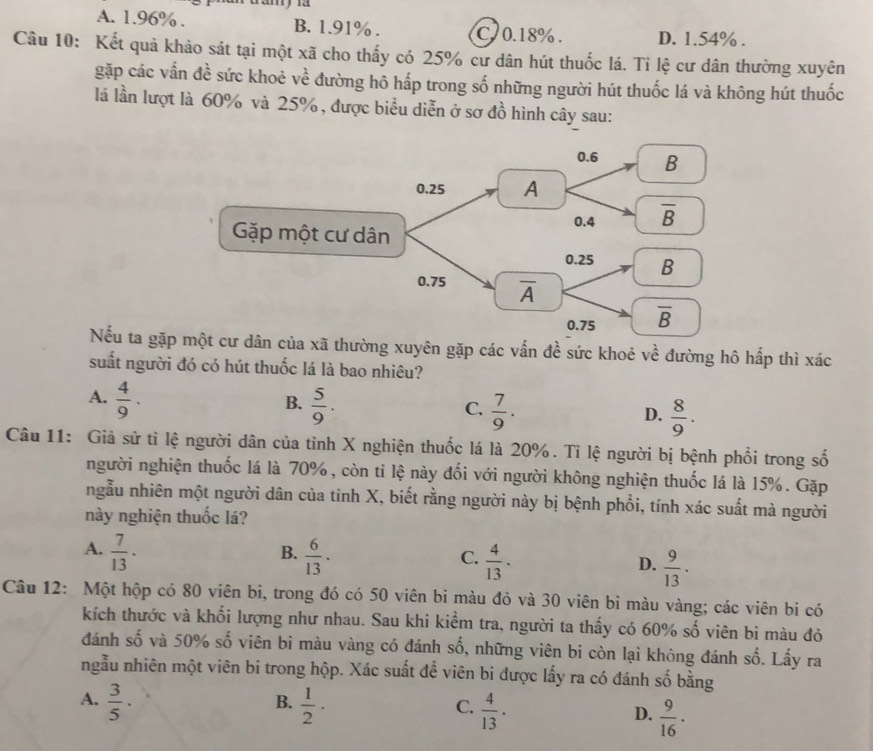 A. 1.96% . B. 1.91% . C 0.18%. D. 1.54% .
Câu 10: Kết quả khảo sát tại một xã cho thấy có 25% cư dân hút thuốc lá. Tỉ lệ cư dân thường xuyên
gặp các vẫn đề sức khoẻ về đường hô hấp trong số những người hút thuốc lá và không hút thuốc
là lần lượt là 60% và 25%, được biểu diễn ở sơ đồ hình cây sau:
Nếu ta gặp của xã thường xuyên gặp các vấn đề sức khoẻ về đường hô hấp thì xác
suất người đó có hút thuốc lá là bao nhiêu?
A.  4/9 .  5/9 .
B.
C.  7/9 .  8/9 .
D.
Câu 11: Giả sử tỉ lệ người dân của tỉnh X nghiện thuốc lá là 20%. Tỉ lệ người bị bệnh phổi trong số
người nghiện thuốc lá là 70%, còn tỉ lệ này đối với người không nghiện thuốc lá là 15%. Gặp
ngẫu nhiên một người dân của tinh X, biết rằng người này bị bệnh phổi, tính xác suất mà người
này nghiện thuốc lá?
B.
A.  7/13 .  6/13 .  4/13 ·  9/13 .
C.
D.
Câu 12: Một hộp có 80 viên bi, trong đó có 50 viên bi màu đỏ và 30 viên bi màu vàng; các viên bi có
kích thước và khối lượng như nhau. Sau khi kiểm tra, người ta thấy có 60% số viên bì màu đỏ
y° 5 và 50% frac 2
đánh số viên bi màu vàng có đánh số, những viên bi còn lại không đánh số. Lấy ra
ngẫu nhiên một viên bi trong hộp. Xác suất đề viên bi được lấy ra có đánh số bằng
B.
A.  3/5 ·  1/2 ·  4/13 .
C.
D.  9/16 ·