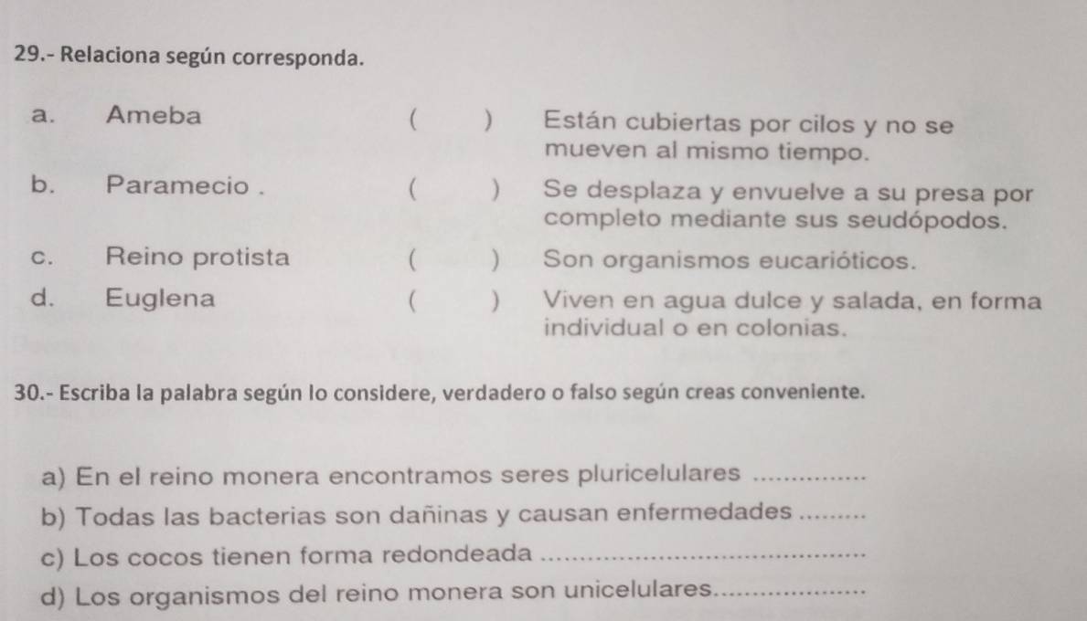 29.- Relaciona según corresponda. 
a. Ameba   Están cubiertas por cilos y no se 
mueven al mismo tiempo. 
b. Paramecio .  ) Se desplaza y envuelve a su presa por 
completo mediante sus seudópodos. 
c. Reino protista  ) Son organismos eucarióticos. 
d. Euglena ( ) Viven en agua dulce y salada, en forma 
individual o en colonias. 
30.- Escriba la palabra según lo considere, verdadero o falso según creas conveniente. 
a) En el reino monera encontramos seres pluricelulares_ 
b) Todas las bacterias son dañinas y causan enfermedades_ 
c) Los cocos tienen forma redondeada_ 
d) Los organismos del reino monera son unicelulares_