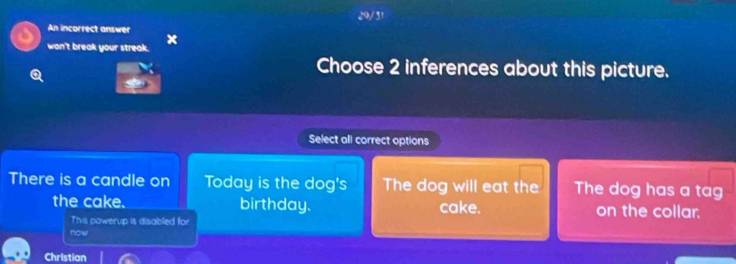 29/31 
An incorrect answer 
won't break your streak. x 
Choose 2 inferences about this picture. 
Select all correct options 
There is a candle on Today is the dog's The dog will eat the The dog has a tag 
the cake. birthday. cake. on the collar. 
This powerup is disabled for 
now 
Christian