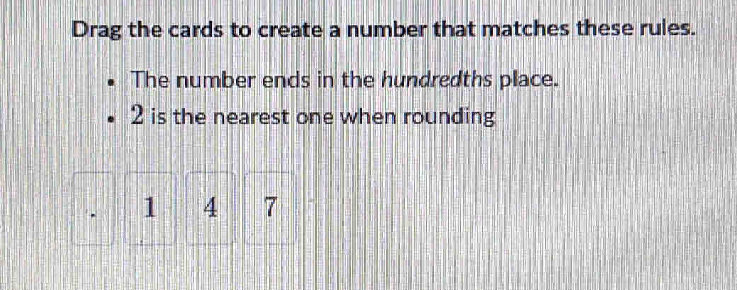 Drag the cards to create a number that matches these rules. 
The number ends in the hundredths place.
2 is the nearest one when rounding
1 4 7