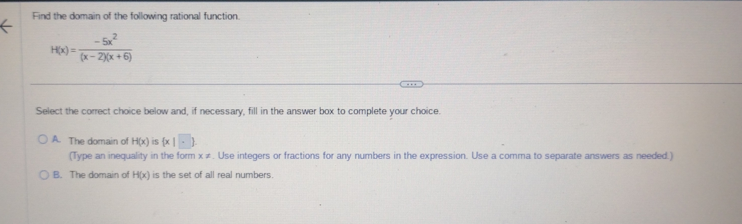 Find the domain of the following rational function.
H(x)= (-5x^2)/(x-2)(x+6) 
Select the correct choice below and, if necessary, fill in the answer box to complete your choice.
A. The domain of H(x) is  x|□ .. 
(Type an inequality in the form x≠. Use integers or fractions for any numbers in the expression. Use a comma to separate answers as needed.)
B. The domain of H(x) is the set of all real numbers.