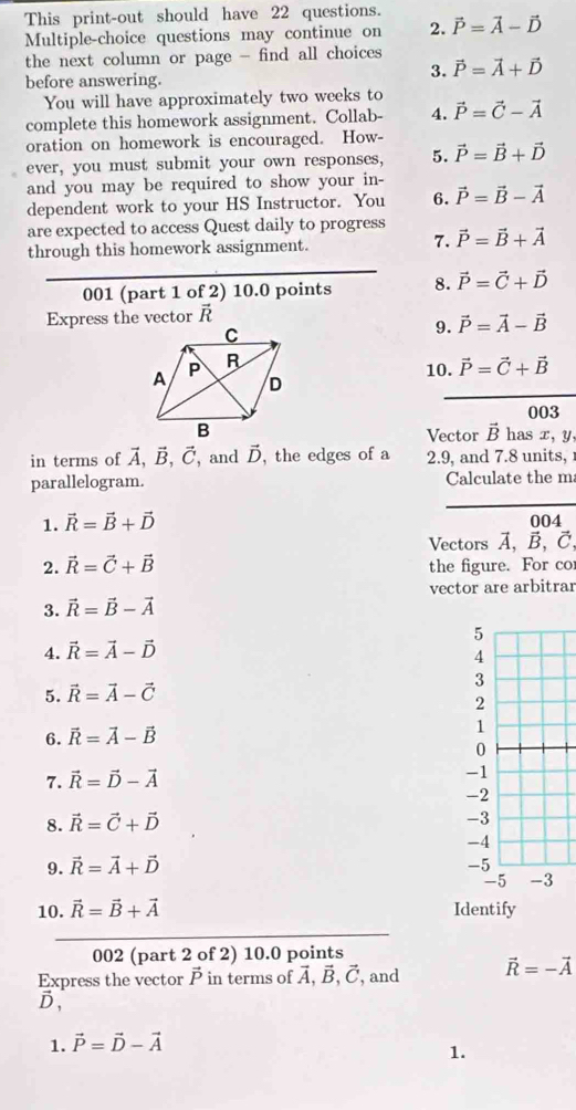 This print-out should have 22 questions.
Multiple-choice questions may continue on 2. vector P=vector A-vector D
the next column or page - find all choices
before answering.
3. vector P=vector A+vector D
You will have approximately two weeks to
complete this homework assignment. Collab- A. vector P=vector C-vector A
oration on homework is encouraged. How-
ever, you must submit your own responses, 5. vector P=vector B+vector D
and you may be required to show your in-
dependent work to your HS Instructor. You 6. vector P=vector B-vector A
are expected to access Quest daily to progress vector P=vector B+vector A
through this homework assignment.
7.
001 (part 1 of 2) 10.0 points 8. vector P=vector C+vector D
Express the vector vector R
9. vector P=vector A-vector B
10. vector P=vector C+vector B
003
Vector vector B has x, y,
in terms of vector A,vector B,vector C , and vector D , the edges of a 2.9, and 7.8 units, 
parallelogram. Calculate the m
1. vector R=vector B+vector D
004
Vectors A, B, C
2. vector R=vector C+vector B the figure. For co
vector are arbitrar
3. vector R=vector B-vector A
4. vector R=vector A-vector D
5. vector R=vector A-vector C
6. vector R=vector A-vector B
7. vector R=vector D-vector A
8. vector R=vector C+vector D
9. vector R=vector A+vector D
10. vector R=vector B+vector A Identify
002 (part 2 of 2) 10.0 points
Express the vector  in terms of vector A,vector B,vector C , and vector R=-vector A
D,
1. vector P=vector D-vector A
1.