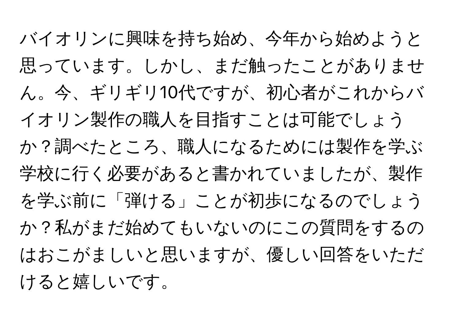 バイオリンに興味を持ち始め、今年から始めようと思っています。しかし、まだ触ったことがありません。今、ギリギリ10代ですが、初心者がこれからバイオリン製作の職人を目指すことは可能でしょうか？調べたところ、職人になるためには製作を学ぶ学校に行く必要があると書かれていましたが、製作を学ぶ前に「弾ける」ことが初歩になるのでしょうか？私がまだ始めてもいないのにこの質問をするのはおこがましいと思いますが、優しい回答をいただけると嬉しいです。