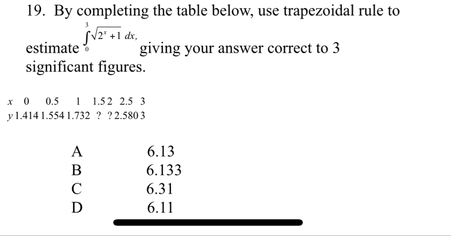 By completing the table below, use trapezoidal rule to
estimate ∈tlimits _0^(3sqrt(2^x)+1)dx, giving your answer correct to 3
significant figures.
x ⩾o 0.5 1 1.5 2 2.5 3
y 1.414 1.554 1.732 ? ? 2.580 3
A 6.13
B 6.133
C 6.31
D 6.11