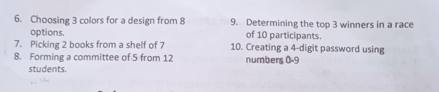 Choosing 3 colors for a design from 8 9. Determining the top 3 winners in a race 
options. of 10 participants. 
7. Picking 2 books from a shelf of 7 10. Creating a 4 -digit password using 
8. Forming a committee of 5 from 12 numbers 0-9
students.