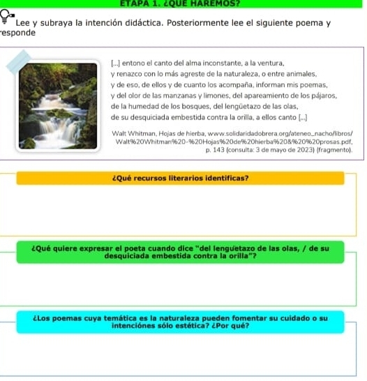 ETAPA 1. ¿QUE HAREMOS? 
Lee y subraya la intención didáctica. Posteriormente lee el siguiente poema y 
responde 
[...] entono el canto del alma inconstante, a la ventura, 
y renazco con lo más agreste de la naturaleza, o entre animales. 
y de eso, de ellos y de cuanto los acompaña, informan mis poemas, 
y del olor de las manzanas y limones, del apareamiento de los pájaros, 
de la humedad de los bosques, del lengüetazo de las olas, 
de su desquiciada embestida contra la orilla, a ellos canto (...] 
Walt Whitman, Hojas de hierba, www.solidaridadobrera.org/ateneo_nacho/libros/ 
Walt920Whitman920-9620Hojas920de920hierba%20&96209620prosas.pdf. 
p. 143 (consulta: 3 de mayo de 2023) (fragmento). 
¿Qué recursos literarios identificas? 
¿Qué quiere expresar el poeta cuando dice "del lenguetazo de las olas, / de su 
desquiciada embestida contra la orilla"? 
¿Los poemas cuya temática es la naturaleza pueden fomentar su cuidado o su 
intenciónes sólo estética? ¿Por qué?