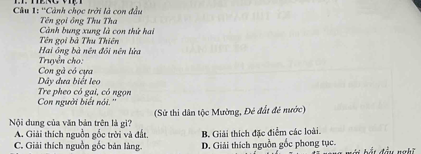 “Cành chọc trời là con đầu
Tên gọi ông Thu Tha
Cành bung xung là con thứ hai
Tên gọi bà Thu Thiên
Hai ông bà nên đôi nên lứa
Truyền cho:
Con gà có cựa
Dây dưa biết leo
Tre pheo có gại, có ngọn
Con người biết nói.''
(Sử thi dân tộc Mường, Đẻ đất đẻ nước)
Nội dung của văn bản trên là gì?
A. Giải thích nguồn gốc trời và đất. B. Giải thích đặc điểm các loài.
C. Giải thích nguồn gốc bản làng. D. Giải thích nguồn gốc phong tục.