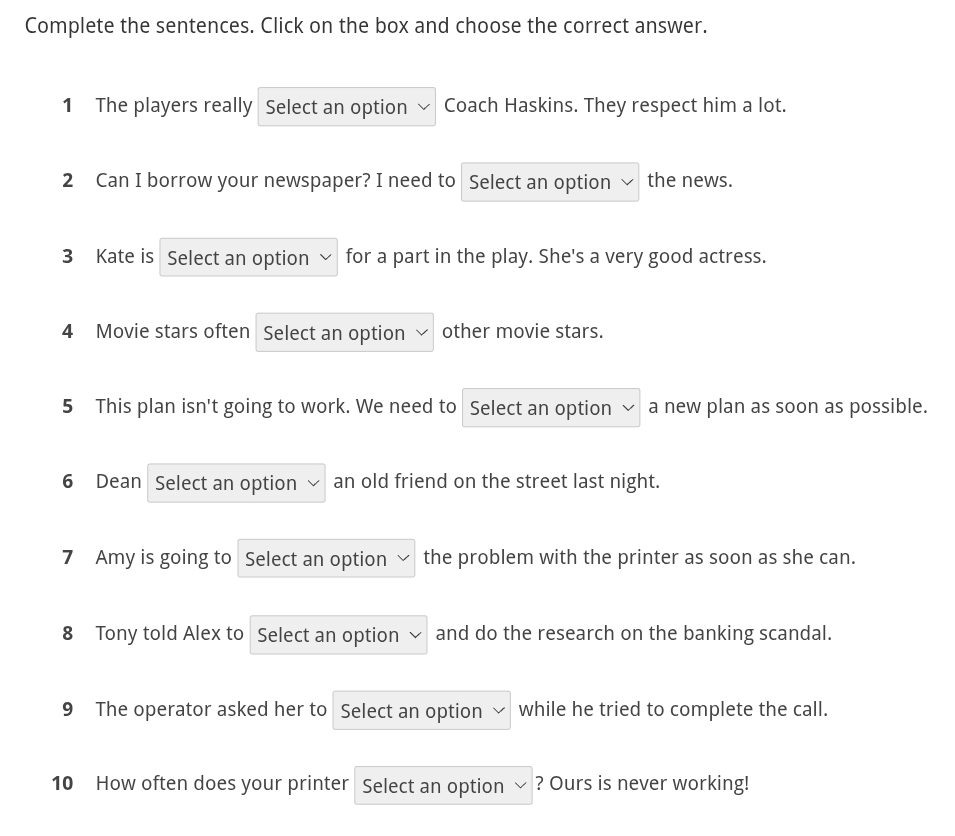 Complete the sentences. Click on the box and choose the correct answer. 
1 The players really Select an option Coach Haskins. They respect him a lot. 
2 Can I borrow your newspaper? I need to Select an option the news. 
3 Kate is Select an option for a part in the play. She's a very good actress. 
4 Movie stars often Select an option other movie stars. 
5 This plan isn't going to work. We need to Select an option a new plan as soon as possible. 
6 Dean Select an option an old friend on the street last night. 
7 Amy is going to Select an option the problem with the printer as soon as she can. 
8 Tony told Alex to Select an option and do the research on the banking scandal. 
9 The operator asked her to Select an option while he tried to complete the call. 
10 How often does your printer Select an option ? Ours is never working!