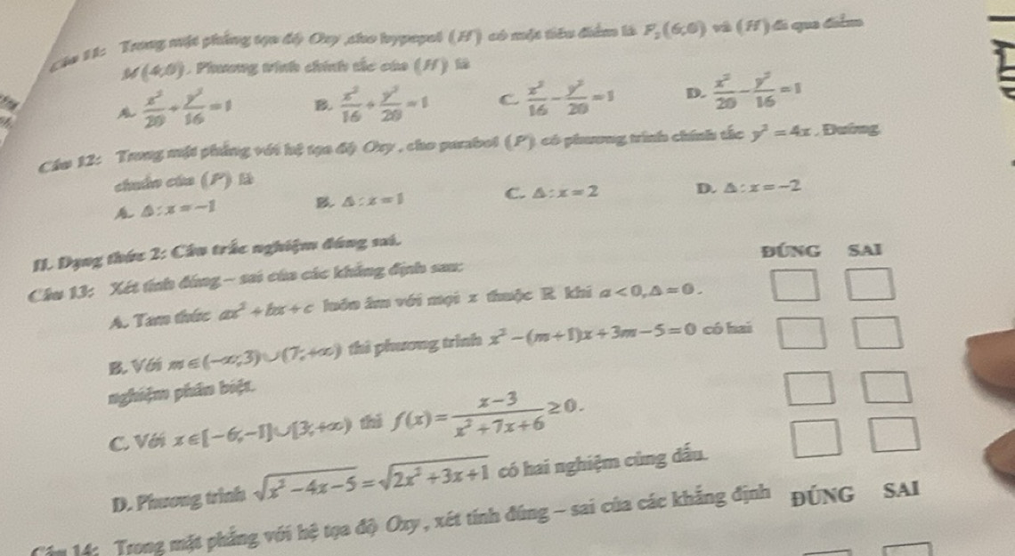 Các 11: Trng mặt phẳng tựu đế) Ory sho hypepol (H) có một tiêu điểm là F_2(6,0) và lí A1 á que délm
M (4,0) Phương tinh chính tắc của (H) là
a
 x^2/20 + y^2/16 =1 B.  x^2/16 + y^2/20 =1 C  x^2/16 - y^2/20 =1 D.  x^2/20 - y^2/16 =1
Chu 12: Trung một phẳng với hệ tạa độ Ory , cho parabol (P) có phương trình chính tắc y^2=4x , Đường
chuẩn của (P) là
C. △ :x=2 D. △ :x=-2
△ :x=-1
B △ :x=1
II. Dạng thức 2: Cầu trắc nghiệm đúng sai.
ĐÚNG SAI
Cầu 13: Xét tính đứng - sai của các khẳng định sau:
A. Tam thức ax^2+bx+c luớn âm với mội x thuộc R khi a<0,△ =0.
B. Với m∈ (-∈fty ,3)∪ (7,+∈fty ) thì phương trình x^2-(m+1)x+3m-5=0 có hai
nghiệm phân biệt.
C. Vớ x∈ [-6,-1]∪ [3,+∈fty ) thị f(x)= (x-3)/x^2+7x+6 ≥ 0.
D. Phương trình sqrt(x^2-4x-5)=sqrt(2x^2+3x+1) có hai nghiệm cùng dấu.
Cấm 14: Trong mặt phẳng với hệ tọa độ Oxy, xét tính đúng - sai của các khẳng định ĐÚNG SAI