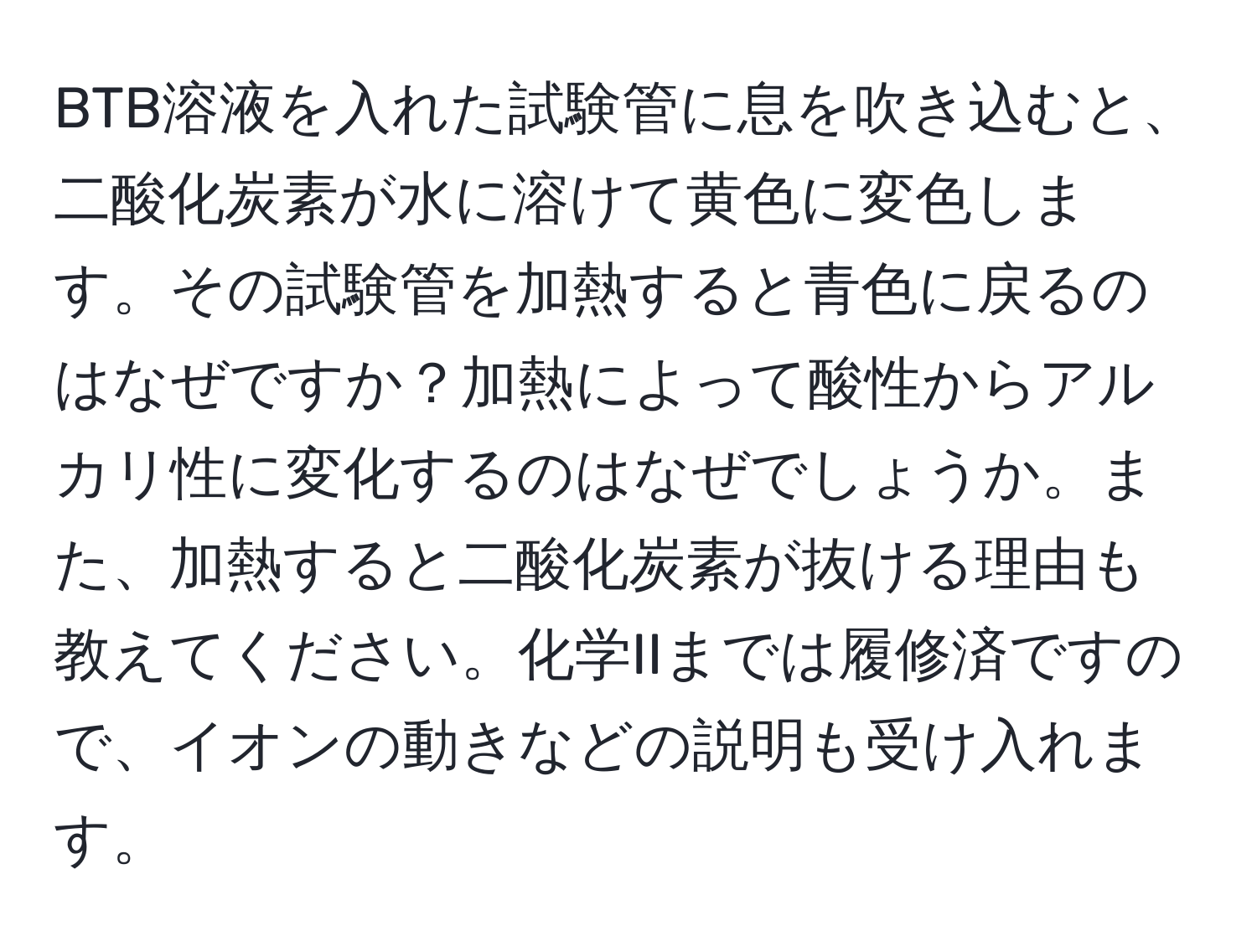 BTB溶液を入れた試験管に息を吹き込むと、二酸化炭素が水に溶けて黄色に変色します。その試験管を加熱すると青色に戻るのはなぜですか？加熱によって酸性からアルカリ性に変化するのはなぜでしょうか。また、加熱すると二酸化炭素が抜ける理由も教えてください。化学IIまでは履修済ですので、イオンの動きなどの説明も受け入れます。