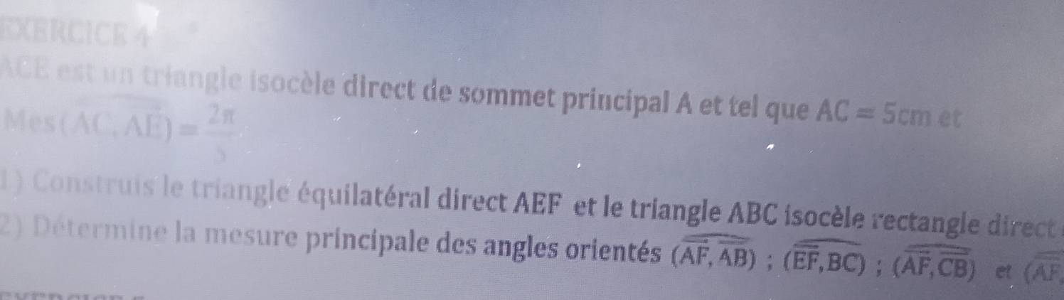 ACE est un triangle isocèle direct de sommet principal A et tel que AC=5cm et 
Mes (overline ACErangle = 2π /3 
1 ) Construis le triangle équilatéral direct AEF et le triangle ABC isocèle rectangle direct 
2) Détermine la mesure principale des angles orientés (overline overline AB); (overline EF,overline BC); (overline AF,overline CB) et (overline AF,