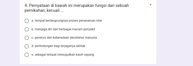 Pernyataan di bawah ini merupakan fungsi dari sebuah *
pernikahan, kecuali ...
a. tempat berlangsungnya proses penanaman nilai
b. menjaga diri dari berbagai macam penyakit
c. penerus dari keberadaan eksistensi manusia
d. perlindungan bagi terjaganya akhlak
e. sebagai tempat mewujudkan kasih sayang