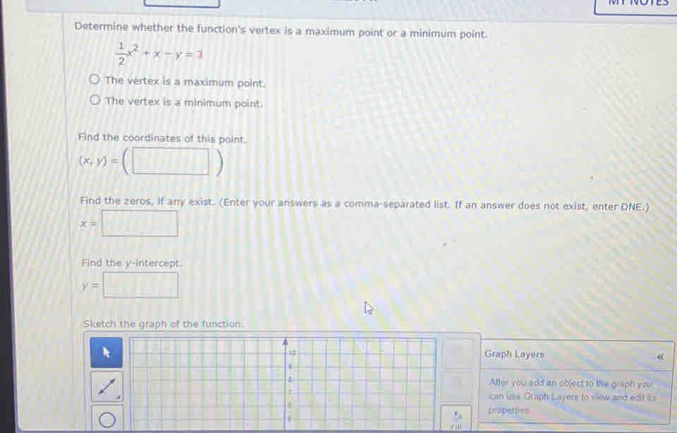Determine whether the function's vertex is a maximum point or a minimum point.
 1/2 x^2+x-y=3
The vertex is a maximum point.
The vertex is a minimum point.
Find the coordinates of this point.
(x,y)= (□ ) 
Find the zeros, if any exist. (Enter your answers as a comma-separated list. If an answer does not exist, enter DNE.)
x= □ 
Find the y-intercept.
y=□
Sketch the graph of the function.
ph Layers
«
er you add an object to the graph you
use Graph Layers to view and edit its
perties