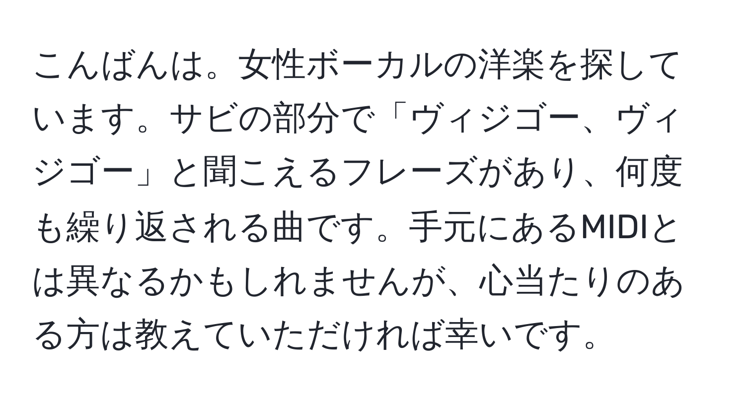 こんばんは。女性ボーカルの洋楽を探しています。サビの部分で「ヴィジゴー、ヴィジゴー」と聞こえるフレーズがあり、何度も繰り返される曲です。手元にあるMIDIとは異なるかもしれませんが、心当たりのある方は教えていただければ幸いです。