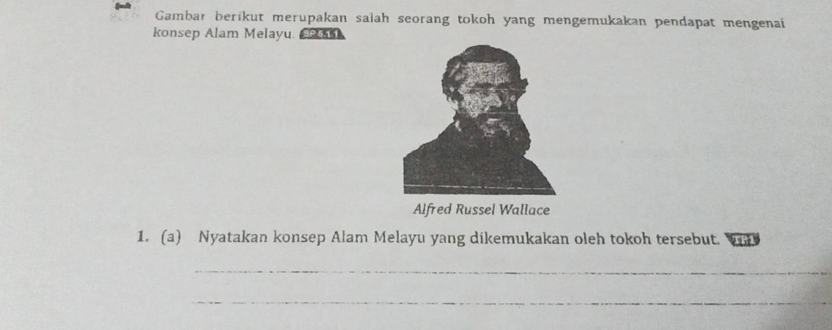 Gambar berikut merupakan salah seorang tokoh yang mengemukakan pendapat mengenai 
konsep Alam Melayu. s1 
Alfred Russel Wallace 
1. (a) Nyatakan konsep Alam Melayu yang dikemukakan oleh tokoh tersebut. 1 
_ 
_