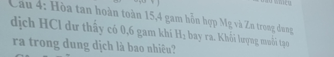 Cầu 4: Hòa tan hoàn toàn 15, 4 gam hỗn hợp Mg và Zn trong dung 
dịch HCl dư thấy có 0, 6 gam khí H_2 bay ra. Khối lượng muồi tạo 
ra trong dung dịch là bao nhiêu?