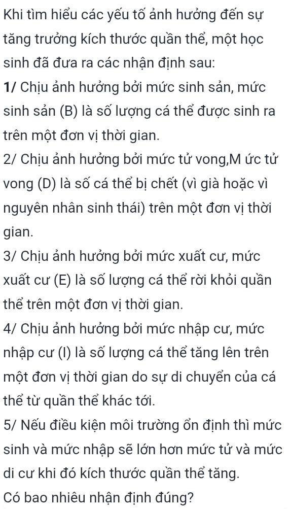 Khi tìm hiểu các yếu tố ảnh hưởng đến sự 
tăng trưởng kích thước quần thể, một học 
sinh đã đưa ra các nhận định sau: 
1/ Chịu ảnh hưởng bởi mức sinh sản, mức 
sinh sản (B) là số lượng cá thể được sinh ra 
trên một đơn vị thời gian. 
2/ Chịu ảnh hưởng bởi mức tử vong,M ức tử 
vong (D) là số cá thể bị chết (vì già hoặc vì 
nguyên nhân sinh thái) trên một đơn vị thời 
gian. 
3/ Chịu ảnh hưởng bởi mức xuất cư, mức 
xuất cư (E) là số lượng cá thể rời khỏi quần 
thể trên một đơn vị thời gian. 
4/ Chịu ảnh hưởng bởi mức nhập cư, mức 
nhập cư (I) là số lượng cá thể tăng lên trên 
một đơn vị thời gian do sự di chuyển của cá 
thể từ quần thể khác tới. 
5/ Nếu điều kiện môi trường ổn định thì mức 
sinh và mức nhập sẽ lớn hơn mức tử và mức 
di cư khi đó kích thước quần thể tăng. 
Có bao nhiêu nhận định đúng?