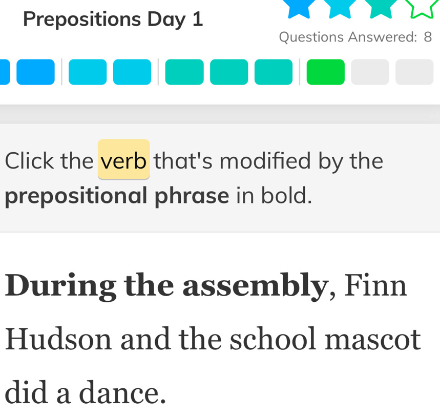 Prepositions Day 1 
Questions Answered: 8 
Click the verb that's modified by the 
prepositional phrase in bold. 
During the assembly, Finn 
Hudson and the school mascot 
did a dance.