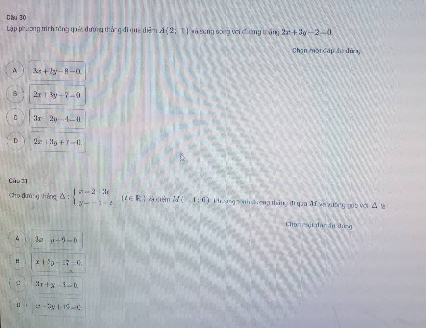 Lập phương trình tổng quát đường thắng đi qua điểm A(2;1) và song song với đường thắng 2x+3y-2=0. 
Chọn một đáp án đúng
A 3x+2y-8=0.
B 2x+3y-7=0.
C 3x-2y-4=0.
D 2x+3y+7=0. 
Câu 31
Cho đường thắng △ :beginarrayl x=2+3t y=-1+tendarray.  (t∈ R) và điểm M(-1;6). Phương trình đường thắng đi qua M và vuông góc với △ 
Chọn một đáp án đúng
A 3x-y+9=0.
B x+3y-17=0.
C 3x+y-3=0
D x-3y+19=0.