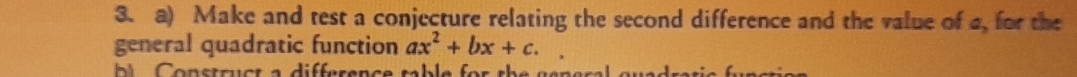 Make and test a conjecture relating the second difference and the value of a, for the 
general quadratic function ax^2+bx+c.  1/2 
b Construct a difference table for the general gved