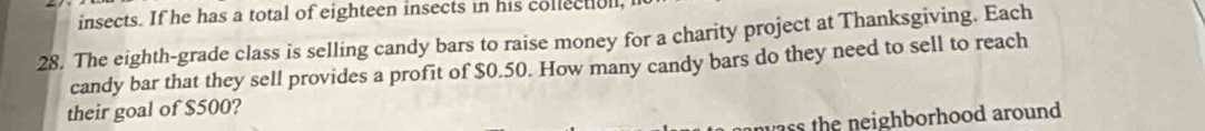insects. If he has a total of eighteen insects in his collectull, 
28. The eighth-grade class is selling candy bars to raise money for a charity project at Thanksgiving. Each 
candy bar that they sell provides a profit of $0.50. How many candy bars do they need to sell to reach 
their goal of $500? 
ass the neighborhood around .