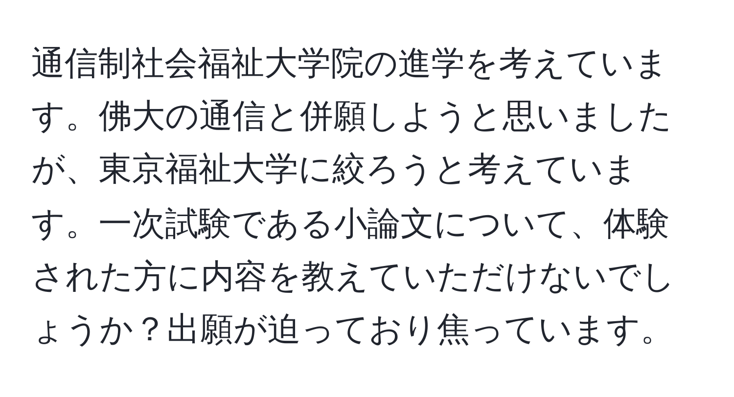 通信制社会福祉大学院の進学を考えています。佛大の通信と併願しようと思いましたが、東京福祉大学に絞ろうと考えています。一次試験である小論文について、体験された方に内容を教えていただけないでしょうか？出願が迫っており焦っています。