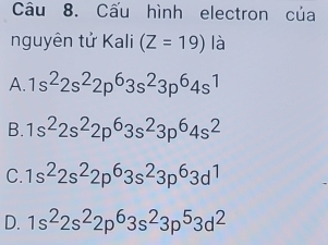 Cấu hình electron của
nguyên tử Kali (Z=19) là
A. 1s^22s^22p^63s^23p^64s^1
B. 1s^22s^22p^63s^23p^64s^2
C. 1s^22s^22p^63s^23p^63d^1
D. 1s^22s^22p^63s^23p^53d^2