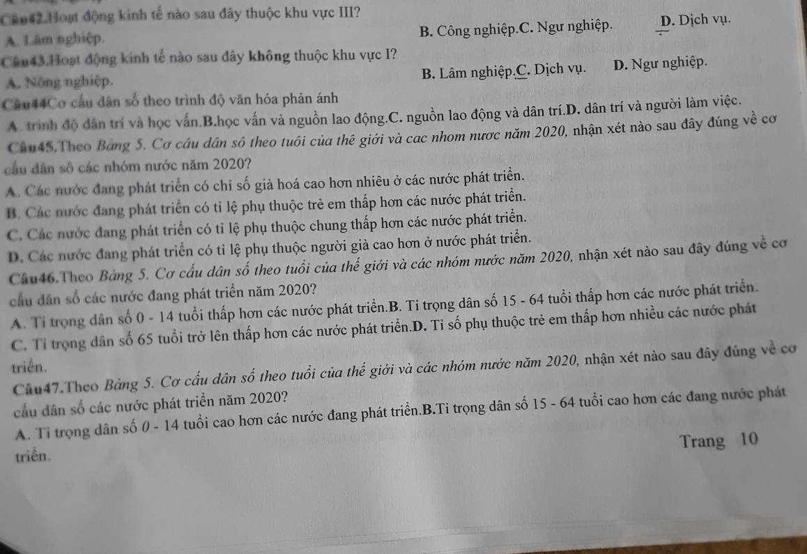 Cu42.Hoạt động kinh tế nào sau đây thuộc khu vực III?
A. Lâm nghiệp. B. Công nghiệp.C. Ngư nghiệp. D. Dịch vụ.
Cân43.Hoạt động kinh tế nào sau đây không thuộc khu vực I?
B. Lâm nghiệp.C. Dịch vụ.
A. Nông nghiệp. D. Ngư nghiệp.
Câu44Cơ cầu dân số theo trình độ văn hóa phản ánh
A. trình độ dân trí và học vấn.B.học vấn và nguồn lao động.C. nguồn lao động và dân trí.D. dân trí và người làm việc.
Chu45.Theo Bảng 5. Cơ câu dân sô theo tuổi của thê giới và cac nhom nược năm 2020, nhận xét nào sau đây đúng về cơ
cầu dân số các nhóm nước năm 2020?
A. Các nước đang phát triển có chỉ số già hoá cao hơn nhiêu ở các nước phát triển.
B. Các nước đang phát triển có tỉ lệ phụ thuộc trẻ em thấp hơn các nước phát triển.
C. Các nước đang phát triển có tỉ lệ phụ thuộc chung thấp hơn các nước phát triển.
D. Các nước đang phát triển có tỉ lệ phụ thuộc người già cao hơn ở nước phát triển.
Cầu46.Theo Bảng 5. Cơ cấu dân số theo tuổi của thế giới và các nhóm nước năm 2020, nhận xét nào sau đây đúng về cơ
cầu dân số các nước đang phát triển năm 2020?
A. Tỉ trọng dân số 0 - 14 tuổi thấp hơn các nước phát triển.B. Tỉ trọng dân số 15 - 64 tuổi thấp hơn các nước phát triển.
C. Tỉ trọng dân số 65 tuổi trở lên thấp hơn các nước phát triển.D. Tỉ số phụ thuộc trẻ em thấp hơn nhiều các nước phát
triển.
Chu47.Theo Bảng 5. Cơ cấu dân số theo tuổi của thế giới và các nhóm nước năm 2020, nhận xét nào sau đây đùng về cơ
cầu dân số các nước phát triền năm 2020?
A. Tỉ trọng dân số 0 - 14 tuổi cao hơn các nước đang phát triển.B.Ti trọng dân số 15 - 64 tuổi cao hơn các đang nước phát
Trang 10
triển.