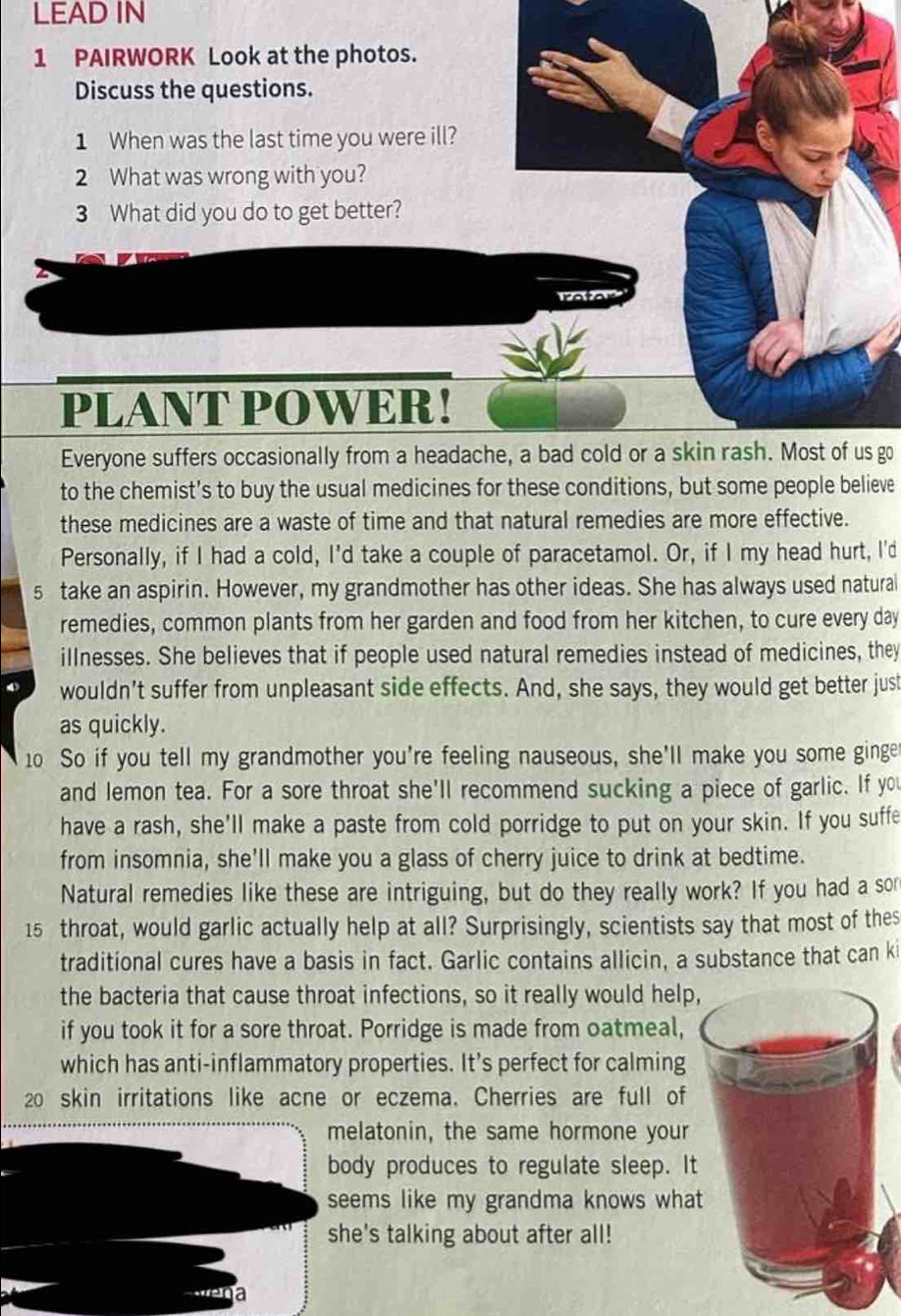 LEAD IN 
1 PAIRWORK Look at the photos. 
Discuss the questions. 
1 When was the last time you were ill? 
2 What was wrong with you? 
3 What did you do to get better? 
rafar 
PLANT POWER! 
Everyone suffers occasionally from a headache, a bad cold or a skin rash. Most of us go 
to the chemist's to buy the usual medicines for these conditions, but some people believe 
these medicines are a waste of time and that natural remedies are more effective. 
Personally, if I had a cold, I'd take a couple of paracetamol. Or, if I my head hurt, I'd 
5 take an aspirin. However, my grandmother has other ideas. She has always used natural 
remedies, common plants from her garden and food from her kitchen, to cure every day 
illnesses. She believes that if people used natural remedies instead of medicines, they 
wouldn’t suffer from unpleasant side effects. And, she says, they would get better just 
as quickly. 
10 So if you tell my grandmother you're feeling nauseous, she'll make you some ginge 
and lemon tea. For a sore throat she'll recommend sucking a piece of garlic. If you 
have a rash, she'll make a paste from cold porridge to put on your skin. If you suffe 
from insomnia, she'll make you a glass of cherry juice to drink at bedtime. 
Natural remedies like these are intriguing, but do they really work? If you had a sor
15 throat, would garlic actually help at all? Surprisingly, scientists say that most of thes 
traditional cures have a basis in fact. Garlic contains allicin, a substance that can ki 
the bacteria that cause throat infections, so it really would help, 
if you took it for a sore throat. Porridge is made from oatmeal, 
which has anti-inflammatory properties. It’s perfect for calming
20 skin irritations like acne or eczema. Cherries are full of 
melatonin, the same hormone your 
body produces to regulate sleep. It 
seems like my grandma knows what 
she's talking about after all! 
a
