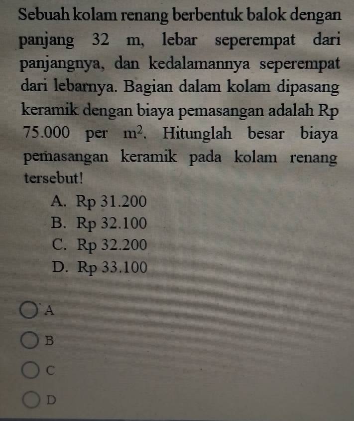 Sebuah kolam renang berbentuk balok dengan
panjang 32 m, lebar seperempat dari
panjangnya, dan kedalamannya seperempat
dari lebarnya. Bagian dalam kolam dipasang
keramik dengan biaya pemasangan adalah Rp
75.000 per m^2. Hitunglah besar biaya
pemasangan keramik pada kolam renan
tersebut!
A. Rp 31.200
B. Rp 32.100
C. Rp 32.200
D. Rp 33.100
A
B
C
D