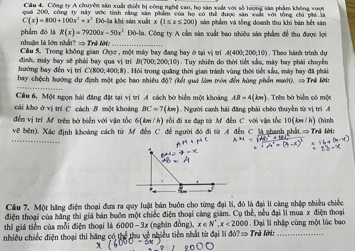 Công ty A chuyên sản xuất thiết bị công nghệ cao, họ sản xuất với số lượng sân phẩm không vượt
quá 200, công ty này ước tính rằng sản phẩm của họ có thể được sản xuất với tổng chi phí là
C(x)=800+100x^2+x^3 Đô-la khi sản xuất x(1≤ x≤ 200) sản phầm và tồng doanh thu khi bán hết sản
phẩm đó là R(x)=79200x-50x^2 Đô-la. Công ty A cần sản xuất bao nhiêu sản phẩm đề thu được lợi
nhuận là lớn nhất? → Trả lời:_
Câu 5. Trong không gian Oxyz , một máy bay đang bay ở tại vị trí A(400;200;10). Theo hành trình dự
định, máy bay sẽ phải bay qua vị trí B(700;200;10). Tuy nhiên do thời tiết xấu, máy bay phải chuyền
hướng bay đến vị trí C(800;400;8). Hỏi trong quãng thời gian tránh vùng thời tiết xấu, máy bay đã phải
bay chệch hướng dự định một góc bao nhiêu độ? (kết quả làm tròn đến hàng phần mười). ⇒Trã lời:
Câu 6. Một ngọn hải đăng đặt tại vị trí A cách bờ biển một khoảng AB=4(km). Trên bờ biển có một
cái kho ở vị trí C cách B một khoảng BC=7(km). Người canh hải đăng phải chèo thuyền từ vị trí A
đến vị trí Mỹ trên bờ biển với vận tốc 6(km /h) rồi đi xe đạp từ M đến C với vận tốc 10(km / h) (hình
vẽ bên). Xác định khoảng cách từ M đến C đề người đó đi từ A đến C là nhanh nhất.→ Trả lời:
_
A
 
B 7km
Câu 7. Một hãng điện thoại đưa ra quy luật bán buôn cho từng đại lí, đó là đại lí càng nhập nhiều chiếc
điện thoại của hãng thì giá bán buôn một chiếc điện thoại càng giảm. Cụ thể, nếu đại lí mua x điện thoại
thì giá tiền của mỗi điện thoại là 6000-3x (nghìn đồng), x∈ N^*,x<2000</tex> .  Đại lí nhập cùng một lúc bao
nhiêu chiếc điện thoại thì hãng có thể thu về nhiều tiền nhất từ đại lí đó?→ Trả lời:_