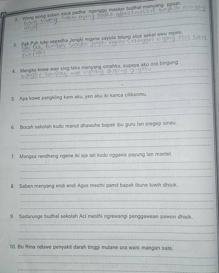 Wong wong saben esuk padha nganggo masker budhal menyang pasar. 
_ 
_ 
_ 
3. Pak Puh tuku sepedha Jengki regane sayuta telung atus seket ewu repes. 
_ 
_ 
4. Mengko kowe wae sing teka menyang omahku, supaya aku ora bingung. 
_ 
5. Apa kowe pangkling karo aku, yen aku iki kanca cilikanmu. 
_ 
_ 
_ 
6. Bocah sekolah kudu manut dhawuhe bapak ibu guru lan sregep sinau. 
_ 
_ 
_ 
7. Mangsa rendheng ngene iki aja lali kudu nggawa payung Ian mantel. 
_ 
_ 
8. Saben menyang endi endi Agus mesthi pamit bapak ibune luwih dhisik. 
_ 
_ 
_ 
9. Sadurunge budhal sekolah Aci mesthi ngrewangi penggawean pawon dhisik. 
_ 
_ 
_ 
10. Bu Rina nduwe penyakit darah tinggi mulane ora wani mangan sate. 
_ 
_ 
_