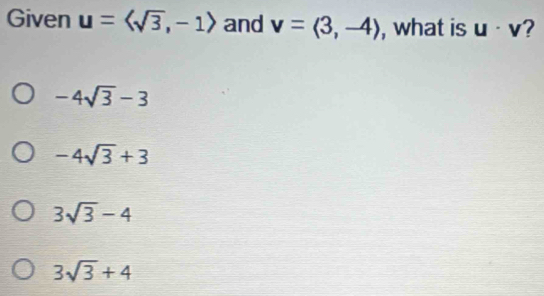 Given u=langle sqrt(3),-1rangle and v=langle 3,-4rangle , what is u· v
-4sqrt(3)-3
-4sqrt(3)+3
3sqrt(3)-4
3sqrt(3)+4