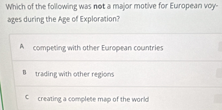 Which of the following was not a major motive for European voy-
ages during the Age of Exploration?
A competing with other European countries
B trading with other regions
C creating a complete map of the world