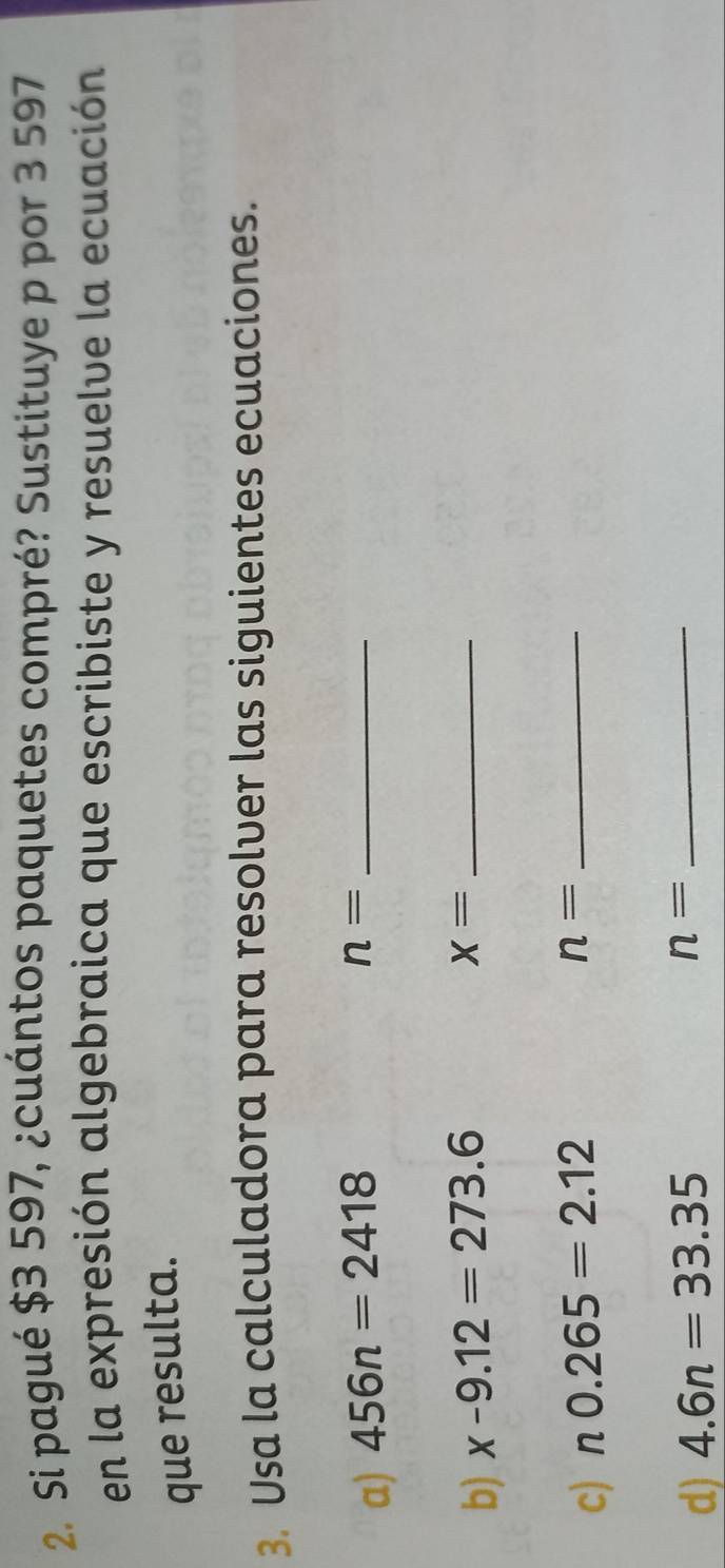 Si pagué $3 597, ¿cuántos paquetes compré? Sustituye p por 3 597
en la expresión algebraica que escribiste y resuelve la ecuación 
que resulta. 
3. Usa la calculadora para resolver las siguientes ecuaciones. 
a) 456n=2418
n= _ 
b) x-9.12=273.6
x= _ 
c) n0.265=2.12
n= _ 
d) 4.6n=33.35
n= _