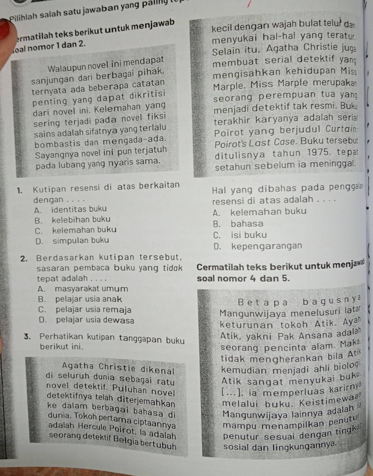 Pilihlah salah satu jawaban yang palin  
kecil dengan wajah bulat telur da 
ermatilah teks berikut untuk menjawab 
menyukai hal-hal yang teratur.
soal nomor 1 dan 2.
Selain itu, Agatha Christie juga
Walaupun novel ini mendapat
membuat serial detektif yan 
sanjungan dari berbagai pihak,
mengisahkan kehidupan Miss
ternyata ada beberapa catatan
Marple. Miss Marple merupaka
seorang perempuan tua yang
penting yang dapat dikritis 
dari novel ini. Kelemahan yang
menjadi detektif tak resmi. Buku
terakhir karyanya adalah serial
sering terjadi pada novel fiksi 
Poirot yang berjudul Curtain:
sains adalah sifatnya yang terlalu
bombastis dan mengada-ada.
Poirot's Last Case. Buku tersebut
Sayangnya novel ini pun terjatuh
ditulisnya tahun 1975, tepat
pada lubang yang nyaris sama.
setahun sebelum ia meninggal.
1. Kutipan resensi di atas berkaitan
Hal yang dibahas pada penggala
dengan . . . .
resensi di atas adalah . . . .
A. identitas buku
A. kelemahan buku
B. kelebihan buku
B. bahasa
C. kelemahan buku
C. isi buku
D. simpulan buku
D. kepengarangan
2. Berdasarkan kutipan tersebut,
sasaran pembaca buku yang tidɑk Cermatilah teks berikut untuk menjawa
tepat adalah . . . . soal nomor 4 dan 5.
A. masyarakat umum
B. pelajar usia anak
B etapa b agusnya
C. pelajar usia remaja
D. pelajar usia dewasa Mangunwijaya menelusuri lat
keturunan tokoh Atik. Ayah
3. Perhatikan kutipan tanggapan buku
Atik, yakni Pak Ansana adalah
berikut ini. seorang pencinta alam. Maka
tidak mengherankan bila Atik
Agatha Christie dikenal kemudian menjadi ahli biolog 
di seluruh dunia sebagai ratu
Atik sangat menyukai buku
novel detektif. Puluhan novel
[...], ia memperluas karirny 
detektifnya telah diterjemahkan
melalui buku. Keistimewaa
ke dalam berbagai bahasa di
Mangunwijaya lainnya adalah 
dunia. Tokoh pertama ciptaannya
mampu menampilkan penutu 
adalah Hercule Poirot. la adalah
penutur sesuai dengan tingka
seorang detektif Belgia bertubuh
sosial dan lingkungannya.