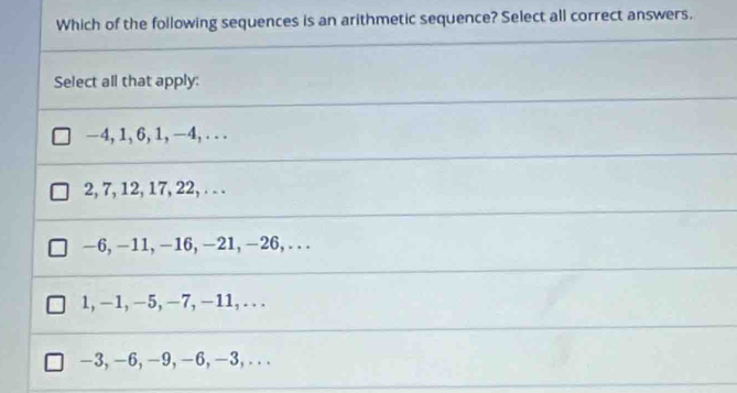 Which of the following sequences is an arithmetic sequence? Select all correct answers.
Select all that apply:
-4, 1, 6, 1, -4, . . .
2, 7, 12, 17, 22,. . .
—6, -11, -16, -21, -26, . . .
1, -1, -5, −7, −11, . . .
-3, -6, -9, -6, -3,. . .