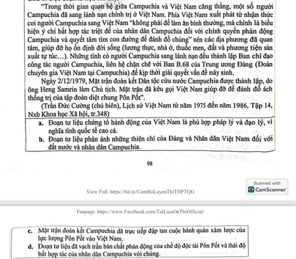 Trong thời gian quan hệ giữa Campuchia và Việt Nam căng thẳng, một số người
Campuchia đã sang lánh nạn chính trị ở Việt Nam. Phía Việt Nam xuất phát từ nhận thức
coi người Campuchia sang Việt Nam “không phải để làm ăn bình thường, mà chính là biểu
hiện ý chí bất hợp tác triệt để của nhân dân Campuchia đổi với chính quyền phản động
Campuchia và quyết tâm tìm çon đường để đánh đổ chúng'' nên các địa phương đã quan
tâm, giúp đỡ họ ổn định đời sống (lương thực, nhà ở, thuốc men, đất và phương tiện sản
xuất tự túc.). Những tinh có người Campuchia sang lánh nạn đều thành lập Ban chỉ đạo
công tác người Campuchia, liên hệ chặn chẽ với Ban B.68 của Trung ương Đảng (Đoàn
chuyên gia Việt Nam tại Campuchia) để kịp thời giải quyết vấn đề nảy sinh.
Ngày 2/12/1979, Mặt trận đoàn kết Dân tộc cứu nước Campuchia được thành lập, do
ông Heng Samrin làm Chủ tịch. Mặt trận đã kêu gọi Việt Nam giúp đỡ để đánh đổ ách
thống trị của tập đoàn diệt chung Pôn Pốt''.
(Trần Đức Cường (chủ biên), Lịch sử Việt Nam từ năm 1975 đến năm 1986, Tập 14,
Nxb Khoa học Xã hội, tr.348)
a. Đoạn tư liệu chứng tỏ hành động của Việt Nam là phù hợp pháp lý và đạo lý, vì
nghĩa tình quốc tế cao cả.
b. Đoạn tư liệu phản ánh những thiện chí của Đảng và Nhân dân Việt Nam đối với
đất nước và nhân dân Campuchia.
98
Scanned with
View Full: https://bit.ly/ComBoLuyenThiTHPTQG CamScanner
Fanpage: https://www.Facebook.com/TaiLieuOnThiOfficial/
c. Mặt trận đoàn kết Campuchia đã trực tiếp đập tan cuộc hành quân xâm lược của
lực lượng Pôn Pốt vào Việt Nam.
d. Đoạn tư liệu đã vạch trần bản chất phản động của chế độ độc tài Pôn Pốt và thái độ
bắt hợp tác của nhân dân Campuchia với chúng.