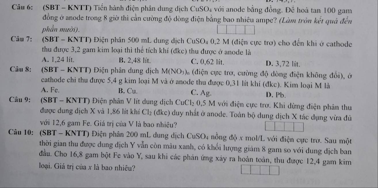 (SBT - KNTT) Tiến hành điện phân dung dịch CuSO_4 với anode bằng đồng. Để hoà tan 100 gam
đồng ở anode trong 8 giờ thì cần cường độ dòng điện bằng bao nhiêu ampe? (Làm tròn kết quả đến
phần mười).
Câu 7:  (SBT- KNTT) Điện phân 500 mL dung dịch CuSO4 0,2 M (điện cực trơ) cho đến khi ở cathode
thu được 3,2 gam kim loại thì thể tích khí (đkc) thu được ở anode là
A. 1,24 lít. B. 2,48 lít. C. 0,62 lít. D. 3,72 lít.
Câu 8: (SBT - KNTT) Điện phân dung dịch M(NO_3)_ (điện cực trơ, cường độ dòng điện không đổi), ở
cathode chỉ thu được 5,4 g kim loại M và ở anode thu được 0,31 lít khí (đkc). Kim loại M là
A. Fe. B. Cu. C. Ag. D. Pb.
Câu 9: (SBT - KNTT) Điện phân V lít dung dịch CuCl_2 0,5 M với điện cực trơ. Khi dừng điện phân thu
được dung dịch X và 1,86 lít khí Cl_2 (đkc) duy nhất ở anode. Toàn bộ dung dịch X tác dụng vừa đủ
với 12,6 gam Fe. Giá trị của V là bao nhiêu?
Câu 10: (SBT - KNTT) Điện phân 200 mL dung dịch CuSO_4 nồng độ x mol/L với điện cực trơ. Sau một
thời gian thu được dung dịch Y vẫn còn màu xanh, có khối lượng giảm 8 gam so với dung dịch ban
đầu. Cho 16,8 gam bột Fe vào Y, sau khi các phản ứng xảy ra hoàn toàn, thu được 12,4 gam kim
loại. Giá trị của x là bao nhiêu?