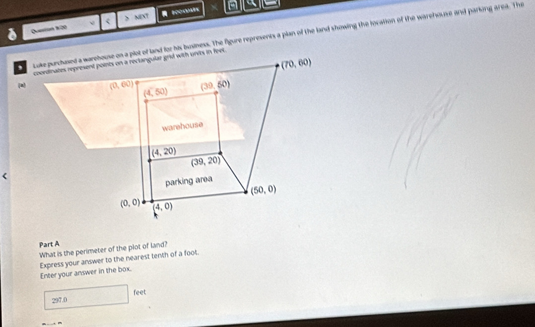 Question 3/20 < NEXT  BOOKωARK
a
toke purchased a warehouse on a plot of land for his business. The figure represents a plan of the land showing the location of the warehouse and parking area. The
(a)
Part A
What is the perimeter of the plot of land?
Express your answer to the nearest tenth of a foot.
Enter your answer in the box.
 297.0 feet