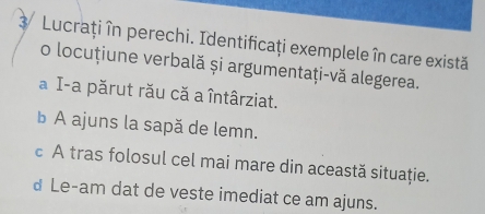 Lucraţiîn perechi. Identificaţi exemplele în care există
o locuțiune verbală și argumentaţi-vă alegerea.
a I-a părut rău că a întârziat.
b A ajuns la sapă de lemn.
c A tras folosul cel mai mare din această situaţie.
d Le-am dat de veste imediat ce am ajuns.