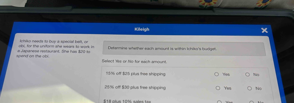 Kileigh
Ichiko needs to buy a special belt, or
obi, for the uniform she wears to work in Determine whether each amount is within Ichiko's budget.
a Japanese restaurant. She has $20 to
spend on the obi.
Select Yes or No for each amount.
15% off $25 plus free shipping Yes No
25% off $30 plus free shipping Yes No
$18 plus 10% sales tax