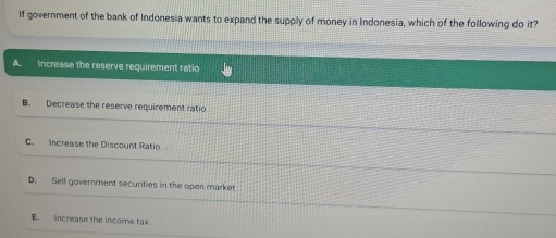 If government of the bank of Indonesia wants to expand the supply of money in Indonesia, which of the following do it?
A. Increase the reserve requirement ratio
B. Decrease the reserve requirement ratio
C. Increase the Discount Ratio
D. Sell government securities in the open market
E. increase the income tax