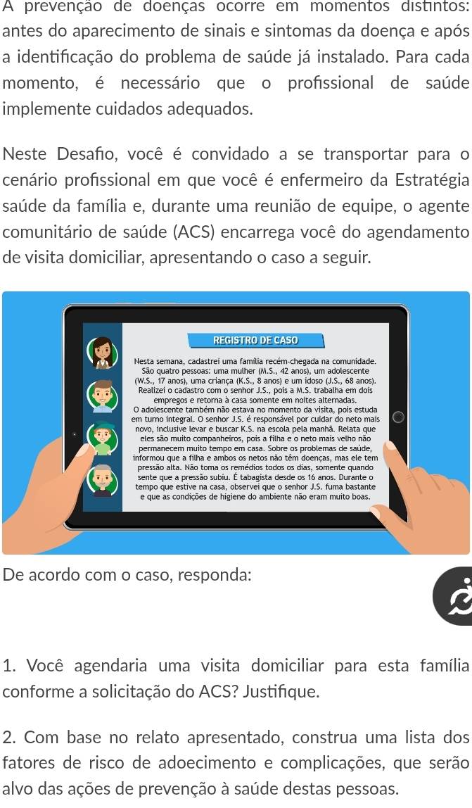 A prevenção de doenças ocorre em momentos distintos:
antes do aparecimento de sinais e sintomas da doença e após
a identificação do problema de saúde já instalado. Para cada
momento, é necessário que o profissional de saúde
implemente cuidados adequados.
Neste Desafo, você é convidado a se transportar para o
cenário profissional em que você é enfermeiro da Estratégia
saúde da família e, durante uma reunião de equipe, o agente
comunitário de saúde (ACS) encarrega você do agendamento
de visita domiciliar, apresentando o caso a seguir.
REGISTRO DE CASO
Nesta semana, cadastrei uma família recém-chegada na comunidade.
São quatro pessoas: uma mulher (M.S., 42 anos), um adolescente
(W.S., 17 anos), uma criança (K.S., 8 anos) e um idoso (J.S., 68 anos).
Realizei o cadastro com o senhor J.S., pois a M.S. trabalha em dois
empregos e retorna à casa somente em noites alternadas.
O adolescente também não estava no momento da visita, pois estuda
em turno integral. O senhor J.S. é responsável por cuidar do neto mais
novo, inclusive levar e buscar K.S. na escola pela manhã. Relata que
eles são muito companheiros, pois a filha e o neto mais velho não
permanecem muito tempo em casa. Sobre os problemas de saúde,
informou que a filha e ambos os netos não têm doenças, mas ele tem
pressão alta. Não toma os remédios todos os dias, somente quando
sente que a pressão subiu. É tabagista desde os 16 anos. Durante o
tempo que estive na casa, observei que o senhor J.S. fuma bastante
e que as condições de higiene do ambiente não eram muito boas.
De acordo com o caso, responda:
1. Você agendaria uma visita domiciliar para esta família
conforme a solicitação do ACS? Justifíque.
2. Com base no relato apresentado, construa uma lista dos
fatores de risco de adoecimento e complicações, que serão
alvo das ações de prevenção à saúde destas pessoas.