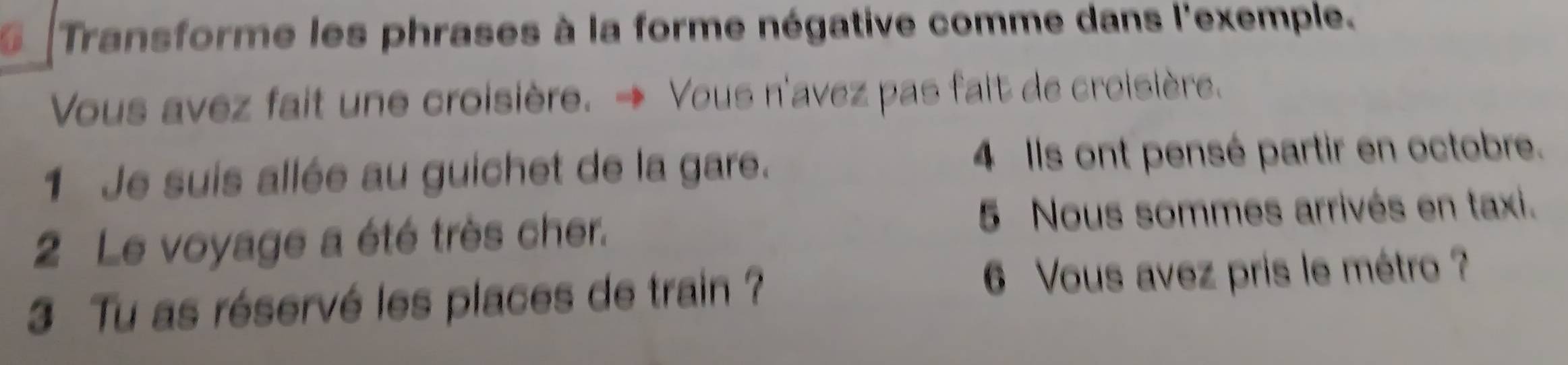 Transforme les phrases à la forme négative comme dans l'exemple. 
Vous avez fait une croisière. → Vous n'avez pas fait de croisière. 
1 Je suis allée au guichet de la gare. 4 Ils ont pensé partir en octobre. 
2 Le voyage a été très cher. 
5 Nous sommes arrivés en taxi. 
3 Tu as réservé les places de train ? 6 Vous avez pris le métro ?