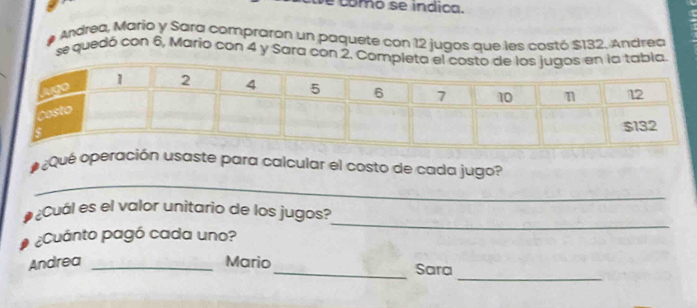 como se indica. 
# Andrea, Mario y Sara compraron un paquete con 12 jugos que les costó $132. Andrea 
se quedó con 6, Mario con 4 y Sara con 2. 
_ 
a o ¿Qué operación usaste para calcular el costo de cada jugo? 
¿Cuál es el valor unitario de los jugos? 
¿Cuánto pagó cada uno? 
_ 
_ 
Andrea _Mario_ Sara