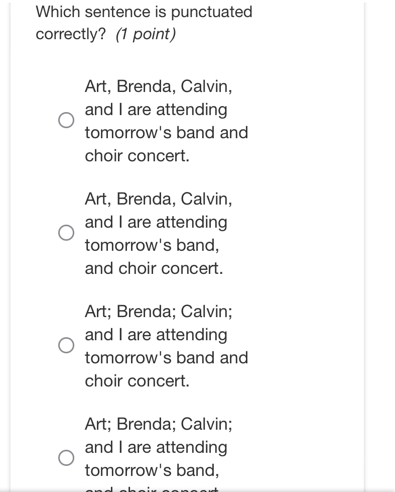 Which sentence is punctuated
correctly? (1 point)
Art, Brenda, Calvin,
and I are attending
tomorrow's band and
choir concert.
Art, Brenda, Calvin,
and I are attending
tomorrow's band,
and choir concert.
Art; Brenda; Calvin;
and I are attending
tomorrow's band and
choir concert.
Art; Brenda; Calvin;
and I are attending
tomorrow's band,